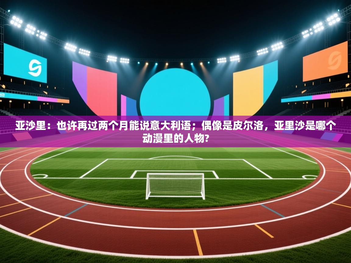亚沙里：也许再过两个月能说意大利语；偶像是皮尔洛，亚里沙是哪个动漫里的人物?  第1张